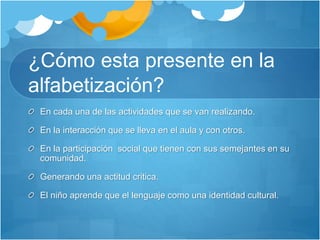 ¿Cómo esta presente en la
alfabetización?
En cada una de las actividades que se van realizando.
En la interacción que se lleva en el aula y con otros.
En la participación social que tienen con sus semejantes en su
comunidad.
Generando una actitud critica.
El niño aprende que el lenguaje como una identidad cultural.
 