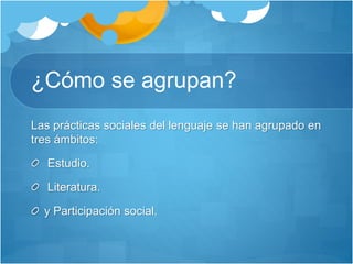 ¿Cómo se agrupan?
Las prácticas sociales del lenguaje se han agrupado en
tres ámbitos:
Estudio.
Literatura.
y Participación social.
 