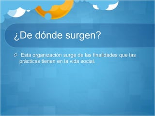 ¿De dónde surgen?
Esta organización surge de las finalidades que las
prácticas tienen en la vida social.
 