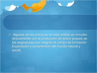 Algunas de las prácticas en este ámbito se vinculan
directamente con la producción de textos propios de
las asignaturas que integran el campo de formación
Exploración y comprensión del mundo natural y
social.
 