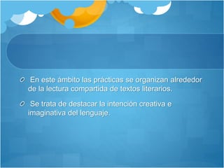 En este ámbito las prácticas se organizan alrededor
de la lectura compartida de textos literarios.
Se trata de destacar la intención creativa e
imaginativa del lenguaje.
 