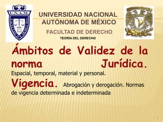 Ámbitos de Validez de la
norma Jurídica.
Espacial, temporal, material y personal.
Vigencia. Abrogación y derogación. Normas
de vigencia determinada e indeterminada
UNIVERSIDAD NACIONAL
AUTÓNOMA DE MÉXICO
FACULTAD DE DERECHO
TEORÍA DEL DERECHO
1
 