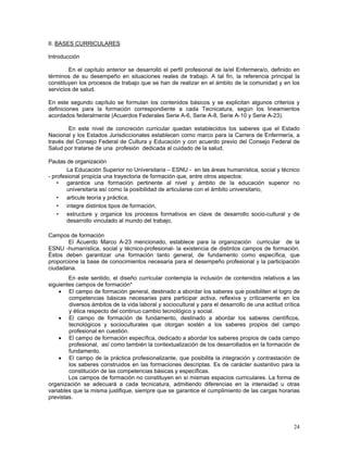 II. BASES CURRICULARES
Introducción
En el capítulo anterior se desarrolló el perfil profesional de la/el Enfermera/o, definido en
términos de su desempeño en situaciones reales de trabajo. A tal fin, la referencia principal la
constituyen los procesos de trabajo que se han de realizar en el ámbito de la comunidad y en los
servicios de salud.
En este segundo capítulo se formulan los contenidos básicos y se explicitan algunos criterios y
definiciones para la formación correspondiente a cada Tecnicatura, según los lineamientos
acordados federalmente (Acuerdos Federales Serie A-6, Serie A-8, Serie A-10 y Serie A-23).
En este nivel de concreción curricular quedan establecidos los saberes que el Estado
Nacional y los Estados Jurisdiccionales establecen como marco para la Carrera de Enfermería, a
través del Consejo Federal de Cultura y Educación y con acuerdo previo del Consejo Federal de
Salud por tratarse de una profesión dedicada al cuidado de la salud.
Pautas de organización
La Educación Superior no Universitaria – ESNU - en las áreas humanística, social y técnico
- profesional propicia una trayectoria de formación que, entre otros aspectos:
• garantice una formación pertinente al nivel y ámbito de la educación superior no
universitaria así como la posibilidad de articularse con el ámbito universitario,
• articule teoría y práctica,
• integre distintos tipos de formación,
• estructure y organice los procesos formativos en clave de desarrollo socio-cultural y de
desarrollo vinculado al mundo del trabajo,
Campos de formación
El Acuerdo Marco A-23 mencionado, establece para la organización curricular de la
ESNU -humanística, social y técnico-profesional- la existencia de distintos campos de formación.
Éstos deben garantizar una formación tanto general, de fundamento como específica, que
proporcione la base de conocimientos necesaria para el desempeño profesional y la participación
ciudadana.
En este sentido, el diseño curricular contempla la inclusión de contenidos relativos a las
siguientes campos de formación*
• El campo de formación general, destinado a abordar los saberes que posibiliten el logro de
competencias básicas necesarias para participar activa, reflexiva y críticamente en los
diversos ámbitos de la vida laboral y sociocultural y para el desarrollo de una actitud crítica
y ética respecto del continuo cambio tecnológico y social.
• El campo de formación de fundamento, destinado a abordar los saberes científicos,
tecnológicos y socioculturales que otorgan sostén a los saberes propios del campo
profesional en cuestión.
• El campo de formación específica, dedicado a abordar los saberes propios de cada campo
profesional, así como también la contextualización de los desarrollados en la formación de
fundamento.
• El campo de la práctica profesionalizante, que posibilita la integración y contrastación de
los saberes construidos en las formaciones descriptas. Es de carácter sustantivo para la
constitución de las competencias básicas y específicas.
Los campos de formación no constituyen en sí mismas espacios curriculares. La forma de
organización se adecuará a cada tecnicatura, admitiendo diferencias en la intensidad u otras
variables que la misma justifique, siempre que se garantice el cumplimiento de las cargas horarias
previstas.

24

 