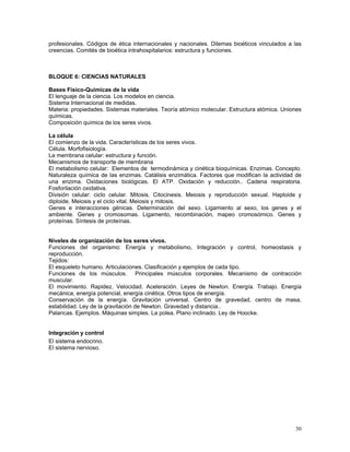 profesionales. Códigos de ética internacionales y nacionales. Dilemas bioéticos vinculados a las
creencias. Comités de bioética intrahospitalarios: estructura y funciones.

BLOQUE 6: CIENCIAS NATURALES
Bases Físico-Químicas de la vida
El lenguaje de la ciencia. Los modelos en ciencia.
Sistema Internacional de medidas.
Materia: propiedades. Sistemas materiales. Teoría atómico molecular. Estructura atómica. Uniones
químicas.
Composición química de los seres vivos.
La célula
El comienzo de la vida. Características de los seres vivos.
Célula. Morfofisiología.
La membrana celular: estructura y función.
Mecanismos de transporte de membrana
El metabolismo celular: Elementos de termodinámica y cinética bioquímicas. Enzimas. Concepto.
Naturaleza química de las enzimas. Catálisis enzimática. Factores que modifican la actividad de
una enzima. Oxidaciones biológicas. El ATP. Oxidación y reducción.. Cadena respiratoria.
Fosforilación oxidativa.
División celular: ciclo celular. Mitosis. Citocinesis. Meiosis y reproducción sexual. Haploide y
diploide. Meiosis y el ciclo vital. Meiosis y mitosis.
Genes e interacciones génicas. Determinación del sexo. Ligamiento al sexo, los genes y el
ambiente. Genes y cromosomas. Ligamento, recombinación, mapeo cromosómico. Genes y
proteínas. Síntesis de proteínas.
Niveles de organización de los seres vivos.
Funciones del organismo: Energía y metabolismo, Integración y control, homeostasis y
reproducción.
Tejidos:
El esqueleto humano. Articulaciones. Clasificación y ejemplos de cada tipo.
Funciones de los músculos. Principales músculos corporales. Mecanismo de contracción
muscular.
El movimiento. Rapidez. Velocidad. Aceleración. Leyes de Newton. Energía. Trabajo. Energía
mecánica, energía potencial, energía cinética. Otros tipos de energía.
Conservación de la energía. Gravitación universal. Centro de gravedad, centro de masa,
estabilidad. Ley de la gravitación de Newton. Gravedad y distancia..
Palancas. Ejemplos. Máquinas simples. La polea. Plano inclinado. Ley de Hoocke.
Integración y control
El sistema endocrino.
El sistema nervioso.

30

 