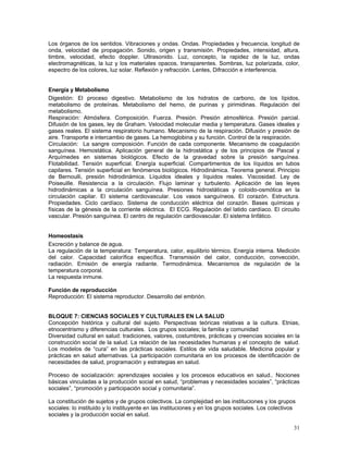 Los órganos de los sentidos. Vibraciones y ondas. Ondas. Propiedades y frecuencia, longitud de
onda, velocidad de propagación. Sonido, origen y transmisión. Propiedades, intensidad, altura,
timbre, velocidad, efecto doppler. Ultrasonido. Luz, concepto, la rapidez de la luz, ondas
electromagnéticas, la luz y los materiales opacos, transparentes. Sombras, luz polarizada, color,
espectro de los colores, luz solar. Reflexión y refracción. Lentes, Difracción e interferencia.
Energía y Metabolismo
Digestión: El proceso digestivo. Metabolismo de los hidratos de carbono, de los lípidos,
metabolismo de proteínas. Metabolismo del hemo, de purinas y pirimidinas. Regulación del
metabolismo.
Respiración: Atmósfera. Composición. Fuerza. Presión. Presión atmosférica. Presión parcial.
Difusión de los gases, ley de Graham. Velocidad molecular media y temperatura. Gases ideales y
gases reales. El sistema respiratorio humano. Mecanismo de la respiración. Difusión y presión de
aire. Transporte e intercambio de gases. La hemoglobina y su función. Control de la respiración.
Circulación: La sangre composición. Función de cada componente. Mecanismo de coagulación
sanguínea. Hemostática. Aplicación general de la hidrostática y de los principios de Pascal y
Arquímedes en sistemas biológicos. Efecto de la gravedad sobre la presión sanguínea.
Flotabilidad. Tensión superficial. Energía superficial. Compartimentos de los líquidos en tubos
capilares. Tensión superficial en fenómenos biológicos. Hidrodinámica. Teorema general. Principio
de Bernoulli, presión hidrodinámica. Líquidos ideales y líquidos reales. Viscosidad. Ley de
Poiseuille. Resistencia a la circulación. Flujo laminar y turbulento. Aplicación de las leyes
hidrodinámicas a la circulación sanguínea. Presiones hidrostáticas y coloido-osmótica en la
circulación capilar. El sistema cardiovascular. Los vasos sanguíneos. El corazón. Estructura.
Propiedades. Ciclo cardíaco. Sistema de conducción eléctrica del corazón. Bases químicas y
físicas de la génesis de la corriente eléctrica. El ECG. Regulación del latido cardíaco. El circuito
vascular. Presión sanguínea. El centro de regulación cardiovascular. El sistema linfático.
Homeostasis
Excreción y balance de agua.
La regulación de la temperatura: Temperatura, calor, equilibrio térmico. Energía interna. Medición
del calor. Capacidad calorífica específica. Transmisión del calor, conducción, convección,
radiación. Emisión de energía radiante. Termodinámica. Mecanismos de regulación de la
temperatura corporal.
La respuesta inmune.
Función de reproducción
Reproducción: El sistema reproductor. Desarrollo del embrión.
BLOQUE 7: CIENCIAS SOCIALES Y CULTURALES EN LA SALUD
Concepción histórica y cultural del sujeto. Perspectivas teóricas relativas a la cultura. Etnias,
etnocentrismo y diferencias culturales. Los grupos sociales; la familia y comunidad
Diversidad cultural en salud: tradiciones, valores, costumbres, prácticas y creencias sociales en la
construcción social de la salud. La relación de las necesidades humanas y el concepto de salud.
Los modelos de “cura” en las prácticas sociales. Estilos de vida saludable. Medicina popular y
prácticas en salud alternativas. La participación comunitaria en los procesos de identificación de
necesidades de salud, programación y estrategias en salud.
Proceso de socialización: aprendizajes sociales y los procesos educativos en salud.. Nociones
básicas vinculadas a la producción social en salud, “problemas y necesidades sociales”, “prácticas
sociales”, “promoción y participación social y comunitaria”.
La constitución de sujetos y de grupos colectivos. La complejidad en las instituciones y los grupos
sociales: lo instituido y lo instituyente en las instituciones y en los grupos sociales. Los colectivos
sociales y la producción social en salud.
31

 