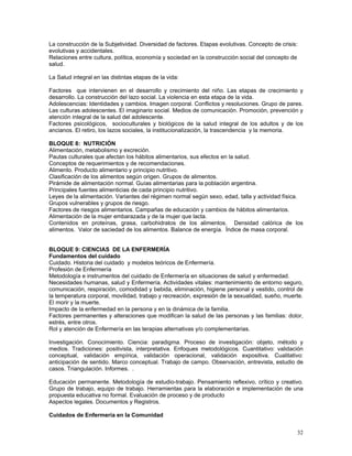 La construcción de la Subjetividad. Diversidad de factores. Etapas evolutivas. Concepto de crisis:
evolutivas y accidentales.
Relaciones entre cultura, política, economía y sociedad en la construcción social del concepto de
salud.
La Salud integral en las distintas etapas de la vida:
Factores que intervienen en el desarrollo y crecimiento del niño. Las etapas de crecimiento y
desarrollo. La construcción del lazo social. La violencia en esta etapa de la vida.
Adolescencias: Identidades y cambios. Imagen corporal. Conflictos y resoluciones. Grupo de pares.
Las culturas adolescentes. El imaginario social. Medios de comunicación. Promoción, prevención y
atención integral de la salud del adolescente.
Factores psicológicos, socioculturales y biológicos de la salud integral de los adultos y de los
ancianos. El retiro, los lazos sociales, la institucionalización, la trascendencia y la memoria.
BLOQUE 8: NUTRICIÓN
Alimentación, metabolismo y excreción.
Pautas culturales que afectan los hábitos alimentarios, sus efectos en la salud.
Conceptos de requerimientos y de recomendaciones.
Alimento. Producto alimentario y principio nutritivo.
Clasificación de los alimentos según origen. Grupos de alimentos.
Pirámide de alimentación normal. Guías alimentarias para la población argentina.
Principales fuentes alimenticias de cada principio nutritivo.
Leyes de la alimentación. Variantes del régimen normal según sexo, edad, talla y actividad física.
Grupos vulnerables y grupos de riesgo.
Factores de riesgos alimentarios. Campañas de educación y cambios de hábitos alimentarios.
Alimentación de la mujer embarazada y de la mujer que lacta.
Contenidos en proteínas, grasa, carbohidratos de los alimentos. Densidad calórica de los
alimentos. Valor de saciedad de los alimentos. Balance de energía. Índice de masa corporal.
BLOQUE 9: CIENCIAS DE LA ENFERMERÍA
Fundamentos del cuidado
Cuidado. Historia del cuidado y modelos teóricos de Enfermería.
Profesión de Enfermería
Metodología e instrumentos del cuidado de Enfermería en situaciones de salud y enfermedad.
Necesidades humanas, salud y Enfermería. Actividades vitales: mantenimiento de entorno seguro,
comunicación, respiración, comodidad y bebida, eliminación, higiene personal y vestido, control de
la temperatura corporal, movilidad, trabajo y recreación, expresión de la sexualidad, sueño, muerte.
El morir y la muerte.
Impacto de la enfermedad en la persona y en la dinámica de la familia.
Factores permanentes y alteraciones que modifican la salud de las personas y las familias: dolor,
estrés, entre otros.
Rol y atención de Enfermería en las terapias alternativas y/o complementarias.
Investigación. Conocimiento. Ciencia: paradigma. Proceso de investigación: objeto, método y
medios. Tradiciones: positivista, interpretativa. Enfoques metodológicos. Cuantitativo: validación
conceptual, validación empírica, validación operacional, validación expositiva. Cualitativo:
anticipación de sentido. Marco conceptual. Trabajo de campo. Observación, entrevista, estudio de
casos. Triangulación. Informes. .
Educación permanente. Metodología de estudio-trabajo. Pensamiento reflexivo, crítico y creativo.
Grupo de trabajo, equipo de trabajo. Herramientas para la elaboración e implementación de una
propuesta educativa no formal. Evaluación de proceso y de producto
Aspectos legales. Documentos y Registros.
Cuidados de Enfermería en la Comunidad
32

 