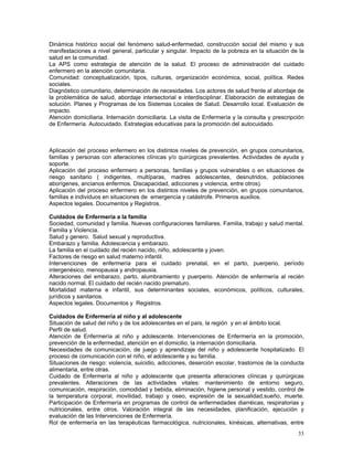 Dinámica histórico social del fenómeno salud-enfermedad, construcción social del mismo y sus
manifestaciones a nivel general, particular y singular. Impacto de la pobreza en la situación de la
salud en la comunidad.
La APS como estrategia de atención de la salud. El proceso de administración del cuidado
enfermero en la atención comunitaria.
Comunidad: conceptualización, tipos, culturas, organización económica, social, política. Redes
sociales.
Diagnóstico comunitario, determinación de necesidades. Los actores de salud frente al abordaje de
la problemática de salud, abordaje intersectorial e interdisciplinar. Elaboración de estrategias de
solución. Planes y Programas de los Sistemas Locales de Salud. Desarrollo local. Evaluación de
impacto.
Atención domiciliaria. Internación domiciliaria. La visita de Enfermería y la consulta y prescripción
de Enfermería. Autocuidado. Estrategias educativas para la promoción del autocuidado.

Aplicación del proceso enfermero en los distintos niveles de prevención, en grupos comunitarios,
familias y personas con alteraciones clínicas y/o quirúrgicas prevalentes. Actividades de ayuda y
soporte.
Aplicación del proceso enfermero a personas, familias y grupos vulnerables o en situaciones de
riesgo sanitario ( indigentes, multíparas, madres adolescentes, desnutridos, poblaciones
aborígenes, ancianos enfermos. Discapacidad, adicciones y violencia, entre otros).
Aplicación del proceso enfermero en los distintos niveles de prevención, en grupos comunitarios,
familias e individuos en situaciones de emergencia y catástrofe. Primeros auxilios.
Aspectos legales. Documentos y Registros.
Cuidados de Enfermería a la familia
Sociedad, comunidad y familia. Nuevas configuraciones familiares. Familia, trabajo y salud mental.
Familia y Violencia.
Salud y genero. Salud sexual y reproductiva.
Embarazo y familia. Adolescencia y embarazo.
La familia en el cuidado del recién nacido, niño, adolescente y joven.
Factores de riesgo en salud materno infantil.
Intervenciones de enfermería para el cuidado prenatal, en el parto, puerperio, período
intergenésico, menopausia y andropausia.
Alteraciones del embarazo, parto, alumbramiento y puerperio. Atención de enfermería al recién
nacido normal. El cuidado del recién nacido prematuro.
Mortalidad materna e infantil, sus determinantes sociales, económicos, políticos, culturales,
jurídicos y sanitarios.
Aspectos legales. Documentos y Registros.
Cuidados de Enfermería al niño y al adolescente
Situación de salud del niño y de los adolescentes en el país, la región y en el ámbito local.
Perfil de salud.
Atención de Enfermería al niño y adolescente. Intervenciones de Enfermería en la promoción,
prevención de la enfermedad, atención en el domicilio, la internación domiciliaria.
Necesidades de comunicación, de juego y aprendizaje del niño y adolescente hospitalizado. El
proceso de comunicación con el niño, el adolescente y su familia.
Situaciones de riesgo: violencia, suicidio, adicciones, deserción escolar, trastornos de la conducta
alimentaria, entre otras.
Cuidado de Enfermería al niño y adolescente que presenta alteraciones clínicas y quirúrgicas
prevalentes. Alteraciones de las actividades vitales: mantenimiento de entorno seguro,
comunicación, respiración, comodidad y bebida, eliminación, higiene personal y vestido, control de
la temperatura corporal, movilidad, trabajo y oseo, expresión de la sexualidad,sueño, muerte.
Participación de Enfermería en programas de control de enfermedades diarréicas, respiratorias y
nutricionales, entre otros. Valoración integral de las necesidades, planificación, ejecución y
evaluación de las Intervenciones de Enfermería.
Rol de enfermería en las terapéuticas farmacológica, nutricionales, kinésicas, alternativas, entre
33

 