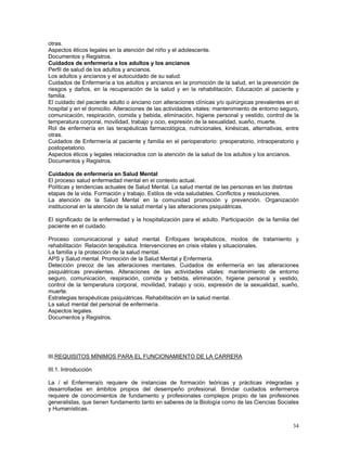 otras.
Aspectos éticos legales en la atención del niño y el adolescente.
Documentos y Registros.
Cuidados de enfermería a los adultos y los ancianos
Perfil de salud de los adultos y ancianos.
Los adultos y ancianos y el autocuidado de su salud.
Cuidados de Enfermería a los adultos y ancianos en la promoción de la salud, en la prevención de
riesgos y daños, en la recuperación de la salud y en la rehabilitación. Educación al paciente y
familia.
El cuidado del paciente adulto o anciano con alteraciones clínicas y/o quirúrgicas prevalentes en el
hospital y en el domicilio. Alteraciones de las actividades vitales: mantenimiento de entorno seguro,
comunicación, respiración, comida y bebida, eliminación, higiene personal y vestido, control de la
temperatura corporal, movilidad, trabajo y ocio, expresión de la sexualidad, sueño, muerte.
Rol de enfermería en las terapéuticas farmacológica, nutricionales, kinésicas, alternativas, entre
otras.
Cuidados de Enfermería al paciente y familia en el perioperatorio: preoperatorio, intraoperatorio y
postopetatorio.
Aspectos éticos y legales relacionados con la atención de la salud de los adultos y los ancianos.
Documentos y Registros.
Cuidados de enfermería en Salud Mental
El proceso salud enfermedad mental en el contexto actual.
Políticas y tendencias actuales de Salud Mental. La salud mental de las personas en las distintas
etapas de la vida. Formación y trabajo. Estilos de vida saludables. Conflictos y resoluciones.
La atención de la Salud Mental en la comunidad promoción y prevención. Organización
institucional en la atención de la salud mental y las alteraciones psiquiátricas.
El significado de la enfermedad y la hospitalización para el adulto. Participación de la familia del
paciente en el cuidado.
Proceso comunicacional y salud mental. Enfoques terapéuticos, modos de tratamiento y
rehabilitación Relación terapéutica. Intervenciones en crisis vitales y situacionales.
La familia y la protección de la salud mental.
APS y Salud mental. Promoción de la Salud Mental y Enfermería.
Detección precoz de las alteraciones mentales. Cuidados de enfermería en las alteraciones
psiquiátricas prevalentes. Alteraciones de las actividades vitales: mantenimiento de entorno
seguro, comunicación, respiración, comida y bebida, eliminación, higiene personal y vestido,
control de la temperatura corporal, movilidad, trabajo y ocio, expresión de la sexualidad, sueño,
muerte.
Estrategias terapéuticas psiquiátricas. Rehabilitación en la salud mental.
La salud mental del personal de enfermería.
Aspectos legales.
Documentos y Registros.

III.REQUISITOS MÍNIMOS PARA EL FUNCIONAMIENTO DE LA CARRERA
III.1. Introducción
La / el Enfermera/o requiere de instancias de formación teóricas y prácticas integradas y
desarrolladas en ámbitos propios del desempeño profesional. Brindar cuidados enfermeros
requiere de conocimientos de fundamento y profesionales complejos propio de las profesiones
generalistas, que tienen fundamento tanto en saberes de la Biología como de las Ciencias Sociales
y Humanísticas.
34

 