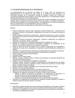 IV. ACTIVIDADES RESERVADAS DE LA ENFERMERA/O
Las particularidades de los procesos de trabajo en el sector salud, los fenómenos de
empobrecimiento de la población, los altos costos de un sistema de salud centrado en la
enfermedad requieren de un enfermera/o formado en Atención Primaria de la Salud con
competencias específicas para el trabajo en comunidad, además de en los tradicionales cuidados
enfermeros brindados en el marco intrahospitalario.
La Enfermera/o comparte con otros técnicos de la familia de la salud la prestación de servicio al
paciente, siendo el cuidado de la persona, familia, grupo y comunidad, su competencia específica.
La Enfermera/o trabajará de modo independiente e interdependiente en el marco del equipo de
salud, en coordinación con otros profesionales, técnicos y auxiliares.
Las intervenciones técnico-profesionales que desarrollará son las siguientes:
Atención

•

Planear, implementar y ejecutar, dirigir, supervisar y evaluar la Atención de Enfermería en la
promoción, prevención, recuperación y rehabilitación de la salud en los ámbitos comunitario y
hospitalario.
Brindar cuidados de enfermería a las personas, asignando al personal a su cargo a acciones
de enfermería de acuerdo a la situación de las personas y al nivel de preparación y experiencia
del personal.
Realizar la consulta de enfermería, diagnosticar, prescribir e implementar los cuidados de
enfermería, a la persona, familia y comunidad.
Participar en el desarrollo de la tecnología apropiada para la atención de la salud.
Realizar los cuidados de enfermería encaminados a satisfacer las necesidades de las
personas en las distintas etapas del ciclo vital según lo siguiente:
Valorar el estado de salud del individuo sano o enfermo y diagnosticar sus necesidades o
problemas en el área de su competencia e implementar acciones tendientes a satisfacer las
mismas.
Participar en la supervisión de las condiciones de medio ambiente que requieren las personas.
Supervisar y realizar las acciones que favorezcan el bienestar de los personas.
Colocar sondas y controlar su funcionamiento.
Controlar drenajes.
Realizar control de signos vitales.
Observar, evaluar y registrar signos y síntomas que presentan los personas decidiendo las
acciones de enfermería a seguir.
Colaborar en los procedimientos de diagnóstico y tratamiento.
Planificar, preparar, administrar y registrar la administración de medicamentos por vía enteral,
parenteral, mucosa, cutánea y respiratoria, natural y artificial, de acuerdo con la orden médica
escrita, completa, firmada y actualizada.
Realizar curaciones simples y complejas, que no demanden tratamiento quirúrgico.
Realizar punciones venosas periféricas.
Participar en actividades relacionadas con el control de infecciones.
Ejecutar acciones de enfermería en situaciones de emergencia y catástrofe.
Participar en el traslado de pacientes por vía aérea, terrestre, fluvial y marítima.
o Realizar el registro de evolución de pacientes y de prestaciones de enfermería a la
persona, familia y comunidad consignando fecha, firma y número de matrícula.
o Coordinar y supervisar las actividades del auxiliar de enfermería.
o Participar en los procedimientos postmortem de acondicionamiento del cadáver.
Participar en la programación de actividades de educación sanitaria tendientes a mantener y
mejorar la salud de la persona, familia y comunidad.

Administración
Administrar unidades de enfermería en las instituciones hospitalarias y comunitarias, utilizando
criterios tendientes a garantizar una atención de enfermería personalizada y libre de riesgos.
Participar en la elaboración de normas de funcionamiento de los servicios en enfermería en
sus distintas modalidades de atención.
37

 
