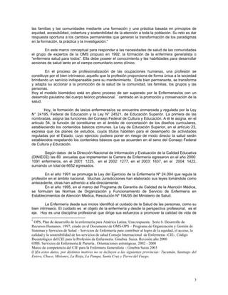 las familias y las comunidades mediante una formación y una práctica basada en principios de
equidad, accesibilidad, cobertura y sostenibilidad de la atención a toda la población. Su reto es dar
respuesta oportuna a los cambios permanentes que generan la transformación de los paradigmas
en la formación, la práctica y la investigación.”
En este marco conceptual para responder a las necesidades de salud de las comunidades
el grupo de expertos de la OMS propuso en 1992, la formación de la enfermera generalista o
“enfermera salud para todos”. Ella debe poseer el conocimiento y las habilidades para desarrollar
acciones de salud tanto en el campo comunitario como clínico.
En el proceso de profesionalización de las ocupaciones humanas, una profesión se
constituye por el bien intrínseco, aquello que la profesión proporciona de forma única a la sociedad
brindando un servicio indispensable para su mantenimiento. Este bien permanente, se transforma
y adapta su accionar a la promoción de la salud de la comunidad, las familias, los grupos y las
personas.
Hoy el modelo biomédico está en pleno proceso de ser superado por la Enfermeras/os con un
desarrollo paulatino del cuerpo teórico profesional. * centrado en la promoción y conservación de la
salud.
Hoy, la formación de las/os enfermeras/os se encuentra enmarcada y regulada por la Ley
N° 24195, Federal de Educación y la Ley N° 24521, de Educación Superior. La primera de las
nombradas, asigna las funciones del Consejo Federal de Cultura y Educación. A él le asigna, en el
artículo 54, la función de constituirse en el ámbito de concertación de los diseños curriculares,
estableciendo los contenidos básicos comunes. La Ley de Educación Superior, en el artículo 23,
expresa que los planes de estudios, cuyos títulos habiliten para el desempeño de actividades
reguladas por el Estado, cuyo ejercicio pudiera poner en riesgo de modo directo la salud serán
establecidos respetando los contenidos básicos que se acuerden en el seno del Consejo Federal
de Cultura y Educación.
Según datos de la Dirección Nacional de Información y Evaluación de la Calidad Educativa
(DINIECE) las 89 escuelas que implementan la Carrera de Enfermería egresaron en el año 2000:
1091 enfermeros, en el 2001: 1225, en el 2002: 1277, en el 2003: 1637, en el 2004: 1422,
sumando un total de 6652 egresados.
En el año 1991 se promulga la Ley del Ejercicio de la Enfermería Nº 24.004 que regula la
profesión en el ámbito nacional. Muchas Jurisdicciones han elaborado sus leyes tomándola como
antecedente, otras han adherido a ella directamente.
En el año 1995, en el marco del Programa de Garantía de Calidad de la Atención Médica,
se formulan las Normas de Organización y Funcionamiento de Servicio de Enfermería en
Establecimientos de Atención Médica, Resolución Nº 194/95 del Ministerio de Salud.
La Enfermería desde sus inicios identificó al cuidado de la Salud de las personas, como su
bien intrínseco. El cuidado es el objeto de la enfermería y desde la perspectiva profesional, es el
eje. Hoy es una disciplina profesional que dirige sus esfuerzos a promover la calidad de vida de
*

OPS, Plan de desarrollo de la enfermería para América Latina: Una respuesta. Serie 6. Desarrollo de
Recursos Humanos. 1997; citado en el Documento de OMS-OPS – Programa de Organización y Gestión de
Sistemas y Servicios de Salud – Servicios de Enfermería para contribuir al logro de la equidad, el acceso, la
calidad y la sostenibilidad de los servicios de salud Consejo Internacional de Enfermeras -CIE-. Código
Deontológico del CIE para la Profesión de Enfermería. Ginebra. Suiza. Revisión año 2000
OMS. Servicios de Enfermería & Partería.. Orientaciones estratégicas. 2002 - 2008
Marco de competencia del CIE para la Enfermera Generalista – Ginebra Suiza 2003
(1)En estos datos, por distintos motivos no se incluyen a las siguientes provincias: Tucumán, Santiago del
Estero, Chaco, Misiones, La Rioja, La Pampa, Santa Cruz y Tierra del Fuego.

3

 