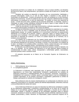 las personas que tiene a su cuidado. Se ha establecido como un campo científico, una disciplina
del área de la salud y del comportamiento, que aporta al cuidado de la salud en el proceso vital
humano.
Alrededor del cuidado se desarrolló la disciplina con sus conocimientos, habilidades y
principios ético-legales. Cuidar es un acto de vida, dirigido a mantener la vida, permitir la
continuidad y la reproducción. Cuando una persona se cuida, se constituye en un acto individual,
basado en la autonomía. Cuando el cuidado se da a otro que, temporal o definitivamente no puede
autocuidarse, se constituye en un acto de reciprocidad. El cuidado, en tanto acto relacional de
ayuda, a través del juicio crítico, posibilita que las personas desarrollen su bienestar, mejoren o
mantengan su salud, puedan sobrellevar problemas de salud y lograr la mejor calidad de vida
posible , sea cual fuere su situación hasta la muerte.
Cuidar es una ciencia y un arte, exige conocimientos y actitudes especiales y los cuidados
son acciones intencionadas y fundadas en ese cuerpo de saberes.
Al hablar de Enfermería como arte, se reconoce la capacidad de creatividad en el cuidado,
ya que el mismo es único e irrepetible, pues las personas son seres humanos diferentes, con
subjetividades propias. Un cuidado respaldado en el conocimiento enfermero es proporcionado
atendiendo a la unicidad de la persona, creativo y adecuado, según su historia familiar y de
vinculación con el ambiente. El fin del cuidado es fomentar la autonomía, dignificar la persona,
desarrollar la capacidad de cuidarse a sí mismo. El cuidado requiere de un momento, de un
contexto y de un escenario.
Los ámbitos de la enfermería son los lugares donde exista la necesidad de cuidar y
promover la vida, donde las personas desarrollan su cotidianeidad, donde exista una necesidad o
una demanda realizada por una persona, una familia, un grupo o una comunidad. Los cuidados de
la salud se brindan en el contexto político, económico, social y cultural del país y son variados
según la región. Estas realidades influyen marcadamente en los cuidados a brindar.
Es inherente a la enfermería el respeto de los derechos humanos, incluido el derecho a la
vida, a su dignidad. En los cuidados de enfermería no se hará distinción alguna fundada en
consideraciones de edad, credo, cultura, discapacidad o enfermedad, género, nacionalidad,
opiniones políticas, etnia o condición social.
El presente documento es el Marco de la Formación Superior de Enfermería no
Universitaria.

PERFIL PROFESIONAL
I.

Perfil profesional de la Enfermera/o
I.1. Competencia general
La Enfermera/ el Enfermero está capacitado para: el ejercicio profesional en relación de
dependencia y en forma libre, desarrollando, brindando y gestionando los cuidados de
enfermería autónomos e interdependientes para la promoción, prevención, recuperación y
rehabilitación de la persona, la familia, grupo y comunidad hasta el nivel de complejidad de
cuidados intermedios, en los ámbitos comunitario y hospitalario; gestionando su ámbito de
trabajo y participando en estudios de investigación- acción.

Este profesional actúa de manera interdisciplinaria con profesionales de diferente nivel de
calificación involucrados en su actividad: médicos de distintas especialidades, enfermeros, técnicos
y otros profesionales del campo de la salud.
Como Enfermera/ Enfermero es capaz de interpretar las definiciones estratégicas surgidas
de los estamentos profesionales y jerárquicos correspondientes en el marco de un equipo de
trabajo en el cual participa, gestionar sus actividades específicas y recursos de los cuales es
responsable, realizar y controlar la totalidad de las actividades requeridas hasta su efectiva
concreción, teniendo en cuenta los criterios de seguridad, impacto ambiental, relaciones humanas,
calidad, productividad y costos. Asimismo, es responsable y ejerce autonomía respecto de su
4

 