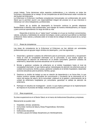 propio trabajo. Toma decisiones sobre aspectos problemáticos y no rutinarios en todas las
funciones y actividades de su trabajo. En las competencias de la/el Enfermera/o están incluidas las
del Auxiliar de Enfermería.
La Enfermera/ el Enfermero manifiesta competencias transversales con profesionales del sector
Salud que le permiten asumir una responsabilidad integral del proceso en el que interviene e
interactuar con otros trabajadores y profesionales.
Dentro de su ámbito de desempeño la formación continua le permite adaptarse
flexiblemente a distintos roles profesionales, para trabajar de manera interdisciplinaria y en equipo
y para continuar aprendiendo a lo largo de toda su vida.
Desarrolla el dominio de un "saber hacer" complejo en el que se movilizan conocimientos,
valores, actitudes y habilidades de carácter tecnológico, social y personal que definen su identidad
profesional. Estos valores y actitudes están en la base de los códigos de ética propios de su campo
profesional.
1.1.1.

Áreas de competencia

Las áreas de competencia de la Enfermera/ el Enfermero se han definido por actividades
profesionales que se agrupan según ámbitos de desempeño y son las siguientes:
1. Desarrollar y gestionar cuidados de enfermería para la promoción, prevención y recuperación
hasta el nivel de complejidad intermedio con la comunidad, lo que implica aplicar las
metodologías de atención de enfermería en el ámbito comunitario, gestionar cuidados de
enfermería y desarrollar acciones educativas con la comunidad.
2. Brindar y gestionar cuidados de enfermería en el ámbito hospitalario hasta el nivel de
complejidad intermedio, lo que implica aplicar metodologías de atención de enfermería para el
cuidado de la persona, familia y grupo, gestionar cuidados en el ámbito hospitalario, desarrollar
acciones educativas para la persona, familia y grupo.
3. Gestionar su ámbito de trabajo ya sea en relación de dependencia o en forma libre, lo que
implica construir canales adecuados de comunicación y circulación de la información en el
marco del equipo de salud y de la comunidad, colaborar en la gestión y administración de la
unidad de enfermería hospitalaria y/o comunitaria, garantizar la calidad de atención de
enfermería.
4. Participar en estudios de investigación - acción, lo que implica participar en la implementación
de mejoras en el proceso de trabajo, evaluar proceso y producto.
1.1.2.

Área ocupacional

Su área ocupacional es en el Sector Salud, en el marco de Instituciones Educativas y empresas.
Básicamente se pueden citar:
•
•
•
•
•

Hospitales, clínicas, sanatorios..
Comunidad. Centros de Salud y Áreas Programáticas. Domicilios.
Empresas.
Instituciones educativas
Comités y grupos de trabajo disciplinares y/o interdisciplinares.

5

 