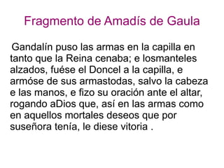 Fragmento de Amadís de Gaula
Gandalín puso las armas en la capilla en
tanto que la Reina cenaba; e losmanteles
alzados, fuése el Doncel a la capilla, e
armóse de sus armastodas, salvo la cabeza
e las manos, e fizo su oración ante el altar,
rogando aDios que, así en las armas como
en aquellos mortales deseos que por
suseñora tenía, le diese vitoria .
 