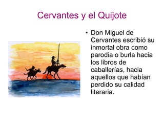 Cervantes y el Quijote
● Don Miguel de
Cervantes escribió su
inmortal obra como
parodia o burla hacia
los libros de
caballerías, hacia
aquellos que habían
perdido su calidad
literaria.
 