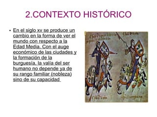 2.CONTEXTO HISTÓRICO
● En el siglo xv se produce un
cambio en la forma de ver el
mundo con respecto a la
Edad Media. Con el auge
económico de las ciudades y
la formación de la
burguesía, la valía del ser
humano no depende ya de
su rango familiar (nobleza)
sino de su capacidad
 