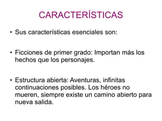 CARACTERÍSTICAS
● Sus características esenciales son:
● Ficciones de primer grado: Importan más los
hechos que los personajes.
● Estructura abierta: Aventuras, infinitas
continuaciones posibles. Los héroes no
mueren, siempre existe un camino abierto para
nueva salida.
 