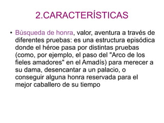 2.CARACTERÍSTICAS
● Búsqueda de honra, valor, aventura a través de
diferentes pruebas: es una estructura episódica
donde el héroe pasa por distintas pruebas
(como, por ejemplo, el paso del "Arco de los
fieles amadores" en el Amadís) para merecer a
su dama, desencantar a un palacio, o
conseguir alguna honra reservada para el
mejor caballero de su tiempo
 