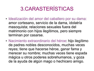3.CARASTERÍSTICAS
● Idealización del amor del caballero por su dama:
amor cortesano, servicio de la dama, idolatría
masoquista; relaciones sexuales fuera del
matrimonio con hijos ilegítimos, pero siempre
terminan por casarse.
● Nacimiento extraordinario del héroe: hijo ilegítimo
de padres nobles desconocidos, muchas veces
reyes; tiene que hacerse héroe, ganar fama y
merecer su nombre; muchas veces tiene espada
mágica u otros poderes sobrehumanos, y goza
de la ayuda de algún mago o hechicero amigo.
 