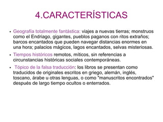 4.CARACTERÍSTICAS
● Geografía totalmente fantástica: viajes a nuevas tierras; monstruos
como el Endriago, gigantes, pueblos paganos con ritos extraños;
barcos encantados que pueden navegar distancias enormes en
una hora; palacios mágicos, lagos encantados, selvas misteriosas.
● Tiempos históricos remotos, míticos, sin referencias a
circunstancias históricas sociales contemporáneas.
● Tópico de la falsa traducción: los libros se presentan como
traducidos de originales escritos en griego, alemán, inglés,
toscano, árabe u otras lenguas, o como "manuscritos encontrados"
después de largo tiempo ocultos o enterrados.
 