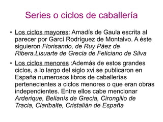 Series o ciclos de caballería
● Los ciclos mayores: Amadís de Gaula escrita al
parecer por Garcí Rodríguez de Montalvo. A éste
siguieron Florisando, de Ruy Páez de
Ribera.Lisuarte de Grecia de Feliciano de Silva
● Los ciclos menores :Además de estos grandes
ciclos, a lo largo del siglo xvi se publicaron en
España numerosos libros de caballerías
pertenecientes a ciclos menores o que eran obras
independientes. Entre ellos cabe mencionar
Arderique, Belianís de Grecia, Cirongilio de
Tracia, Claribalte, Cristalián de España
 