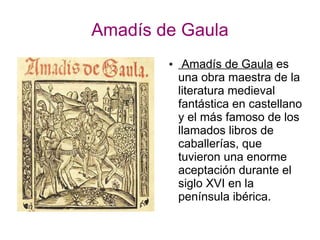 Amadís de Gaula
● Amadís de Gaula es
una obra maestra de la
literatura medieval
fantástica en castellano
y el más famoso de los
llamados libros de
caballerías, que
tuvieron una enorme
aceptación durante el
siglo XVI en la
península ibérica.
 