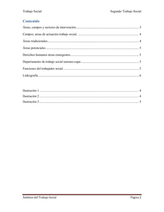 Trabajo Social Segundo Trabajo Social
Ámbitos del Trabajo Social Página 2
Contenido
Áreas, campos y sectores de intervención........................................................................... 3
Campos, areas de actuación trabajo social. ......................................................................... 4
Áreas tradicionales............................................................................................................. 4
Áreas potenciales ............................................................................................................... 5
Derechos humanos áreas emergentes.................................................................................. 5
Departamento de trabajo social unemes-capa ..................................................................... 5
Funciones del trabajador social .......................................................................................... 5
Linkografía ........................................................................................................................ 6
Ilustración 1....................................................................................................................... 4
Ilustración 2....................................................................................................................... 4
Ilustración 3....................................................................................................................... 5
 