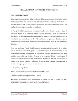 Trabajo Social Segundo Trabajo Social
Ámbitos del Trabajo Social Página 3
ÁREAS, CAMPOS Y SECTORES DE INTERVENCIÓN
CAMPO PROFESIONAL
Es el espacio de interacción del profesionista. El universo de atención y la institución,
donde se producen los proyectos que atienden problemas sociales y económicos. Se
entiende también como el marcado laboral, dado que la actividad profesional merece una
retribución económica por su saber especializado
El Trabajo Social implementa una serie de actividades en los distintos campos o áreas de
actuación propias a su mercado laboral (acción profesional) hacia la atención de
necesidades sociales, materiales y no materiales, las cuales en el corto o mediano plazo se
constituyen en adversidades en la vida cotidiana, de personas, familias, grupos,
instituciones y comunidades, bloqueando el desenvolvimiento pleno de sus facultades y
derechos.
En su intervención, el Trabajo Social promueve la organización e integración de los sujetos
(en su dimensión individual, grupal y comunitaria) para el reconocimiento de sus
situaciones de carencia o problemas, de los recursos y de sus potencialidades, así como
también como sujeto de derechos. Orienta en la búsqueda, diseño y seguimiento de
alternativas viables de solución a la problemática identificada. Para ello realiza tareas de
gestión en el ámbito público y privado a fin de movilizar recursos para modificar la
situación de origen que dio inicio a su intervención.
• Más general y englobante
• Hace referencia a los subsistemas del bienestar ÁREA social
• Ámbitos de intervención profesional CAMPOS
• Conjunto de colectivos cuya problemática es común SECTORES Ander Egg 1993
DIMENSIÓN INDIVIDUAL, GRUPAL O COMUNITARIA.
 