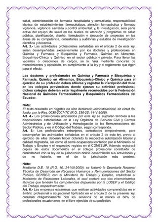 salud, administración de farmacia hospitalaria y comunitaria, responsabilidad 
técnica de establecimientos farmacéuticos, atención farmacéutica y fármaco 
vigilancia, vigilancia sanitaria y control ambiental; y, la investigación, será parte 
activa del equipo de salud en los niveles de atención y programas de salud 
pública, planificación, diseño, formulación y ejecución de proyectos en las 
áreas de su competencia, consultorías y auditorías y estudios de investigación 
científica y docencia. 
Art. 3.- Las actividades profesionales señaladas en el artículo 2 de esta ley, 
serán desempeñadas exclusivamente por los doctores y profesionales en 
Química y Farmacia y Bioquímica y Farmacia, Químico en Alimentos, 
Bioquímico-Clínico y Químico en el sector público y privado. Para llenar las 
vacantes o creaciones de cargos, se lo hará mediante concurso de 
merecimientos y oposición, en cumplimiento a la ley y el reglamento que rigen 
para el efecto. 
Los doctores y profesionales en Química y Farmacia y Bioquímica y 
Farmacia, Químico en Alimentos, Bioquímico-Clínico y Químico para el 
ejercicio de su profesión deben afiliarse y registrar la inscripción del título 
en los colegios provinciales donde ejerzan su actividad profesional, 
dichos colegios deberán estar legalmente reconocidos por la Federación 
Nacional de Químicos Farmacéuticos y Bioquímicos Farmacéuticos del 
Ecuador. 
Nota: 
El texto resaltado en negritas ha sido declarado inconstitucional, en virtud del 
fondo, por la Res. 0038-2007-TC (R.O. 336-2S, 14-V-2008). 
Art. 4.- Los profesionales amparados por esta ley se sujetarán también a las 
disposiciones establecidas en la Ley Orgánica de Servicio Civil y Carrera 
Administrativa y de Unificación y Homologación de las Remuneraciones del 
Sector Público, y en el Código del Trabajo, según corresponda. 
Art. 5.- Los profesionales extranjeros, contratados temporalmente, para 
desempeñar las actividades señaladas en el artículo 2 de esta ley, previo al 
ejercicio de ellas deberán haber obtenido la respectiva autorización laboral y 
calidad migratoria, así como el carné ocupacional conferido por el Ministerio de 
Trabajo y Empleo y el respectivo registro en el CONESUP. Además registrará 
copias de estos documentos en el colegio profesional constituido de 
conformidad con la ley en la jurisdicción donde desarrollarán sus actividades y 
de no haberlo, en el de la jurisdicción más próxima. 
Nota: 
Mediante D.E. 10 (R.O. 10, 24-VIII-2009), se fusionó la Secretaría Nacional 
Técnica de Desarrollo de Recursos Humanos y Remuneraciones del Sector 
Público, SENRES, con el Ministerio de Trabajo y Empleo, creándose el 
Ministerio de Relaciones Laborales, el cual contará con dos viceministerios 
técnicos que tendrán las competencias dispuestas por la LOSEP y el Código 
del Trabajo, respectivamente. 
Art. 6.- Las empresas extranjeras que realicen actividades comprendidas en el 
ámbito profesional y ocupacional tipificado en el artículo 2 de la presente ley, 
contarán obligatoriamente con los servicios de al menos el 50% de 
profesionales ecuatorianos en el libre ejercicio de su profesión. 
 