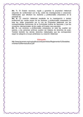Art. 7.- El Estado reconoce, regula y garantiza la propiedad intelectual 
adquirida de conformidad con la ley, sobre las investigaciones o creaciones 
intelectuales que efectúen los doctores y profesionales amparados en la 
presente ley. 
Art. 8.- La creación intelectual resultante de la investigación o trabajo 
profesional por cuenta propia de los doctores y profesionales amparados en 
esta ley, están amparados por la Ley de Propiedad Intelectual, por las 
correspondientes Decisiones de la Comunidad Andina de Naciones, y por los 
convenios internacionales de los cuales el Ecuador sea suscriptor. 
Art. 9.- Los doctores y profesionales amparados en esta ley, pueden ser 
autores, y las personas jurídicas pueden ser titulares de derechos de autor. 
Tendrán también los demás derechos intelectuales que les correspondan 
según la categoría a la que pertenezca su creación intelectual. 
Bibliografía 
http://www.lacamara.org/ccg/publicacionesyremitidos/Reglamentos%20establec 
imientos%20farmaceuticos.pdf 
 