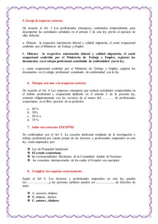 5. Escoja la repuesta correcta. 
De acuerdo al Art. 5 Los profesionales extranjeros, contratados temporalmente, para 
desempeñar las actividades señaladas en el artículo 2 de esta ley, previo al ejercicio de 
ellas deberán: 
a. Obtener la respectiva autorización laboral y calidad migratoria, el carné ocupacional 
conferido por el Ministerio de Trabajo y Empleo 
b. Obtener la respectiva autorización laboral y calidad migratoria, el carné 
ocupacional conferido por el Ministerio de Trabajo y Empleo, registrar los 
documentos en el colegio profesional constituido de conformidad con la ley. 
c. carné ocupacional conferido por el Ministerio de Trabajo y Empleo, registrar los 
documentos en el colegio profesional constituido de conformidad con la ley. 
6. Marque con una x la respuesta correcta. 
De acuerdo al Art. 6 Las empresas extranjeras que realicen actividades comprendidas en 
el ámbito profesional y ocupacional tipificado en el artículo 2 de la presente ley, 
contarán obligatoriamente con los servicios de al menos del………… de profesionales 
ecuatorianos en el libre ejercicio de su profesión. 
a. 60 % 
b. 30% 
c. 50 % x 
d. 10 % 
7. todas son correctas EXCEPTO. 
En conformidad con el Art 8. La creación intelectual resultante de la investigación o 
trabajo profesional por cuenta propia de los doctores y profesionales amparados en esta 
ley, están amparados por: 
 Ley de Propiedad Intelectual 
 El estado ecuatoriano 
 las correspondientes Decisiones de la Comunidad Andina de Naciones 
 los convenios internacionales de los cuales el Ecuador sea suscriptor. 
8. Complete los espacios correctamente. 
Según el Art 9. Los doctores y profesionales amparados en esta ley, pueden 
ser…………………,y las personas jurídicas pueden ser......................., de derechos de 
autor. 
 A. asesores, titulares 
 B. titulares, dueños 
 C. autores , titulares 
