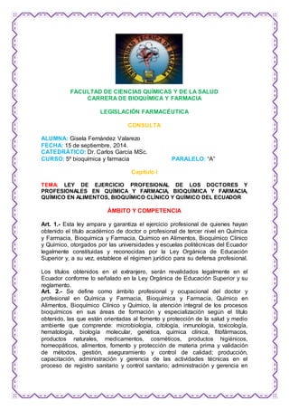 FACULTAD DE CIENCIAS QUÍMICAS Y DE LA SALUD 
CARRERA DE BIOQUÍMICA Y FARMACIA 
LEGISLACIÓN FARMACÉUTICA 
CONSULTA 
ALUMNA: Gisela Fernández Valarezo 
FECHA: 15 de septiembre, 2014. 
CATEDRÁTICO: Dr. Carlos García MSc. 
CURSO: 5º bioquímica y farmacia PARALELO: “A” 
Capítulo I 
TEMA: LEY DE EJERCICIO PROFESIONAL DE LOS DOCTORES Y 
PROFESIONALES EN QUÍMICA Y FARMACIA, BIOQUÍMICA Y FARMACIA, 
QUÍMICO EN ALIMENTOS, BIOQUÍMICO CLÍNICO Y QUÍMICO DEL ECUADOR 
ÁMBITO Y COMPETENCIA 
Art. 1.- Esta ley ampara y garantiza el ejercicio profesional de quienes hayan 
obtenido el título académico de doctor o profesional de tercer nivel en Química 
y Farmacia, Bioquímica y Farmacia, Químico en Alimentos, Bioquímico Clínico 
y Químico, otorgados por las universidades y escuelas politécnicas del Ecuador 
legalmente constituidas y reconocidas por la Ley Orgánica de Educación 
Superior y, a su vez, establece el régimen jurídico para su defensa profesional. 
Los títulos obtenidos en el extranjero, serán revalidados legalmente en el 
Ecuador conforme lo señalado en la Ley Orgánica de Educación Superior y su 
reglamento. 
Art. 2.- Se define como ámbito profesional y ocupacional del doctor y 
profesional en Química y Farmacia, Bioquímica y Farmacia, Químico en 
Alimentos, Bioquímico Clínico y Químico, la atención integral de los procesos 
bioquímicos en sus áreas de formación y especialización según el título 
obtenido, las que están orientadas al fomento y protección de la salud y medio 
ambiente que comprende: microbiología, citología, inmunología, toxicología, 
hematología, biología molecular, genética, química clínica, fitofármacos, 
productos naturales, medicamentos, cosméticos, productos higiénicos, 
homeopáticos, alimentos, fomento y protección de materia prima y validación 
de métodos, gestión, aseguramiento y control de calidad; producción, 
capacitación, administración y gerencia de las actividades técnicas en el 
proceso de registro sanitario y control sanitario; administración y gerencia en 
 