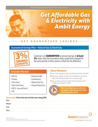 Effective date 1/13/14.
1) Restrictions apply. See Pennsylvania Terms of Service.
© 2014 Ambit Energy, All rights reserved. Licensed in PA (#A-2010-2190276, #A-2012-2289779)
Sign up today! Ask me how you can lower your energy bills!
Name
Website
Email
Phone
Get Affordable Gas
& Electricity with
Ambit Energy
P E C O R e s i d e n t i a l S e r v i c e Te r r i t o r y
We’re so confident that your switch will
be seamless, Ambit will pay your first bill
if we interrupt your service.
SATI
SFACTIO
N
G
U A R A N
T
EED
A
Great Rewards
77 Earn Free Energy by referring friends & family to Ambit
77 Enjoy two nights of hotel accommodations at one of
more than 60 destinations as a welcome gift
77 Accumulate points for travel rewards based on the
energy you use each month
3%SAVINGS
GUARANTEE
1
G E T G U A R A N T E E D S A V I N G S
Guaranteed Savings Plan – Natural Gas & Electricity
Available Markets
Customers are GUARANTEED an annual savings of at least
3% under what the incumbent utility would have charged for
the same period, or they receive a check for the difference.
• Met-Ed
• Penelec
• Penn Power
• West Penn Power
• PECO - Gas and Electric
• PPL
• Duquesne Light
• Columbia Gas
• National Fuel Gas
• Peoples Natural Gas
Rod Watson
www.energyprotection.info
rwatson01@gmail.com
404-621-5445
 