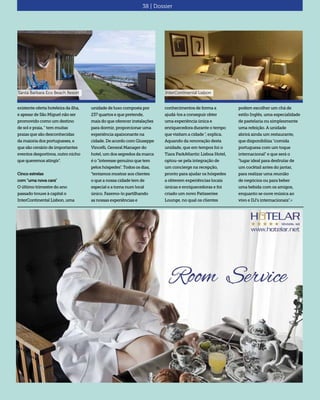 38 | Dossier
existente oferta hoteleira da ilha,
e apesar de São Miguel não ser
promovido como um destino
de sol e praia, " tem muitas
praias que são desconhecidas
da maioria dos portugueses, e
que são cenário de importantes
eventos desportivos, outro nicho
que queremos atingir".
Cinco estrelas
com "uma nova cara"
O último trimestre do ano
passado trouxe à capital o
InterContinental Lisbon, uma
unidade de luxo composta por
237 quartos e que pretende,
mais do que oferecer instalações
para dormir, proporcionar uma
experiência apaixonante na
cidade. De acordo com Giuseppe
Vincelli, General Manager do
hotel, um dos segredos da marca
é o "interesse genuíno que tem
pelos hóspedes". Todos os dias,
"tentamos mostrar aos clientes
o que a nossa cidade tem de
especial e a torna num local
único. Fazemo-lo partilhando
as nossas experiências e
conhecimentos de forma a
ajudá-los a conseguir obter
uma experiência única e
enriquecedora durante o tempo
que visitam a cidade ", explica.
Aquando da renovação desta
unidade, que em tempos foi o
Tiara ParkAtlantic Lisboa Hotel,
optou-se pela integração de
um concierge na recepção,
pronto para ajudar os hóspedes
a obterem experiências locais
únicas e enriquecedoras e foi
criado um novo Patisseriee
Lounge, no qual os clientes
podem escolher um chá de
estilo Inglês, uma especialidade
de pastelaria ou simplesmente
uma refeição. A unidade
abrirá ainda um restaurante,
que disponibiliza "comida
portuguesa com um toque
internacional" e que será o
"lugar ideal para desfrutar de
um cocktail antes do jantar,
para realizar uma reunião
de negócios ou para beber
uma bebida com os amigos,
enquanto se ouve música ao
vivo e DJ’s internacionais".«
InterContinental LisbonSanta Barbara Eco Beach Resort
 
