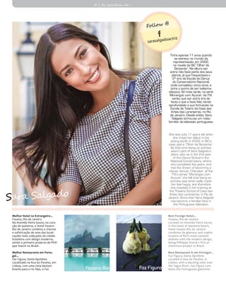 Melhor Hotel no Estrangeiro...
Fasano, Rio de Janeiro
Na Avenida Vieira Souto, no cora-
ção de Ipanema, o Hotel Fasano
Rio de Janeiro combina o charme
e sofisticação de uma das locali-
zações mais cobiçadas da cidade
brasileira com design moderno,
sendo o primeiro projecto de Phili-
ppe Starck no Brasil.
Melhor Restaurante em Portu-
gal...
Faz Figura, Santa Apolónia
Localizado na Rua do Paraíso, em
Lisboa, com uma vista deslum-
brante para o rio Tejo, o Faz Faz Figura
Tinha apenas 11 anos quando
se estreou no mundo da
representação, em 2002,
na novela da SIC “Olhar da
Serpente”. Na altura ser
actriz não fazia parte dos seus
planos, já que frequentava o
2º ano da Escola de Dança
do Conservatório Nacional,
onde completou cinco anos, e
tinha o sonho de ser bailarina
clássica. Só mais tarde, na série
Morangos com Açúcar, da TVI,
sentiu que ser actriz era de
facto o que a fazia feliz, tendo
aprofundado a sua formação na
Escola de Teatro da Casa das
Artes das Laranjeiras, no Rio
de Janeiro. Desde então, Sara
Salgado tornou-se um rosto
familiar da televisão portuguesa.
She was only 11 years old when
she made her début in the
acting world, in 2002, in SIC’s
soap opera “Olhar da Serpente”.
By that time being an actress
wasn’t part of Sara Salgado’s
plans, who as in the 2nd year
of the Dance School in the
National Conservatory, where
she completed five years, and
had the dream of becoming a
classic dancer. Only later, at the
TVI’s series “Morangos com
Açúcar” she felt that being an
actress was what really made
her feel happy, and therefore
she invested in her training at
the Theatre School of Casa das
Artes das Laranjeiras, in Rio de
Janeiro. Since then Sara Salgado
has become a familiar face in
the Portuguese television.
Best Foreign Hotel...
Fasano, Rio de Janeiro
Located on Avenida Vieira Souto,
in the heart of Ipanema beach,
Hotel Fasano Rio de Janeiro
combines de glamour and sophis-
tication of Rio’s most coveted
address with the modern design,
being Phillippe Starck’s first ar-
chitecture project in Brazil.
Best Restaurant in em Portugal...
Faz Figura, Santa Apolónia
Located in Rua do Paraíso, in
Lisbon, with a dazzling view over
the Tagus River, Faz Figura com-
bines the Portuguese gastrono-Fasano Rio
4 | As escolhas de...
sarasalgadoactriz
Follow @
Sara Salgado
 