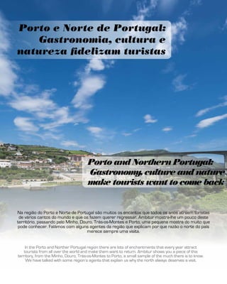 Porto e Norte de Portugal:
Gastronomia, cultura e
natureza fidelizam turistas
Porto and Northern Portugal:
Gastronomy, culture and nature
make tourists want to come back
In the Porto and Norther Portugal region there are lots of enchantments that every year attract
tourists from all over the world and make them want to return. Ambitur shows you a piece of this
territory, from the Minho, Douro, Trás-os-Montes to Porto, a small sample of the much there is to know.
We have talked with some region’s agents that explain us why the north always deserves a visit.
Na região do Porto e Norte de Portugal são muitos os encantos que todos os anos atraem turistas
de vários cantos do mundo e que os fazem querer regressar. Ambitur mostra-lhe um pouco deste
território, passando pelo Minho, Douro, Trás-os-Montes e Porto, uma pequena mostra do muito que
pode conhecer. Falámos com alguns agentes da região que explicam por que razão o norte do país
merece sempre uma visita.
 