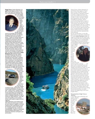 Diogo Peres, Online Marketer da
agência de viagens online Travel-
Bird, é de Viana do Castelo e, por
isso, naturalmente inclinado a elo-
giar uma região
que reconhe-
ce ter muito
potencial
e qua-
lidade
para
ofe-
recer.
Aliás, as
ofertas
de hotéis
e experiên-
cias no norte
do país fazem
parte do portfólio da TravelBird,
que garante permitir aos clientes
conhecer esta zona ao melhor
preço. “Todos os turistas apontam
a população como sendo muito
simpática e prestável”, afirma o
responsável, que aponta como
pontes fortes deste território que
abrange o Porto, o Douro, o Minho
e Trás-os-Montes, a sua história,
gastronomia e competitividade nos
preços, estando pois bem quali-
ficado para atrair cada vez mais
turistas, nacionais e internacionais.
Junto ao rio Cávado, no pinhal de
Ofir, em pleno Litoral Norte, Isabel
Marques e Sá, administradora
do Hotel Parque do Rio, afirma
aproveitar da melhor forma as
sinergias do local onde a unidade
está inserida, “tirando partido de
toda a natureza e sua envolvente
sem a perturbar ou modificar”. A
responsável explica que a região
oferece uma das mais interessan-
tes paisagens culturais, naturais e
sociais de Portugal, que lhe permite
mergulhar no verde da natureza,
por entre vales,
rios, monta-
nhas e mar.
E ainda
explo-
rar as
aldeias
típicas
e as
cidades
histó-
ricas,
bem como
envolver-se
nas mais antigas
tradições locais, desfrutando “da
nossa hospitalidade e rica gastrono-
mia”. Tendo como “vizinho chega-
do” o Estuário, rico em flora e aves
muito apreciados por fotógrafos
e apreciadores deste tipo de aves
raras, a unidade inspirou-se e deu o
nome de “Papa Amoras”, uma das
aves do Estuário, ao seu restau-
rante, onde explora a gastronomia
regional.
Isabel Marques e Sá confirma que
são vários os motivos que trazem
os seus clientes à região, e ao Hotel
Parque do Rio, apontando a título
de exemplo a procura de descan-
so, a paisagem do rio, a praia e a
tranquilidade. O golfe e a equitação
são actividades apreciadas, e os
desportos náuticos começam a ser
procurados.
Diogo Peres, Online Marketer in
the online travel agency Travel-
Bird, is from Viana do Castelo
and, therefore, naturally inclined
to praise a region he knows to
have much potential and quality
to offer. In fact, northern hotels
and experiences are all part of
TravelBird’s portfolio, which
assures allowing clients to get to
know the area for the best price.
“All tourists say people are very
nice and helpful”, he says, recalling
that these territory’s real streng-
ths are its history, gastronomy and
price competitiveness, being the-
refore well positioned to attract
even more tourists, national and
international.
By the Cávado River, in the Ofir
pine forest, in the heart of the Nor-
th Coast, Isabel Marques e Sá, ma-
nager of Parque do Rio Hotel, says
she is taking the best advantage of
the place this unit is established,
“enjoying all the nature and its
surroundings without disturbing it
or changing it”. She explains the
region offers
some of the
most inte-
resting
cultural,
natural
and
social
Portu-
guese
lands-
capes,
which
allow you
to dive into the
nature’s green, among val-
leys, rivers, mountains and sea.
And also to explore the typical
villages and historical cities, as well
as to become involved in the ol-
dest local traditions, enjoying “our
hospitality and rich gastronomy”.
Having the Estuary as “close nei-
ghbor”, with its intense flora and
the birds prized by photo lovers
and rare birds lovers, this unit felt
inspired and named its restaurant
“Papa Amoras”, one of the estuary
birds, exploring regional cuisine.
Isabel Marques e Sá confirms
there are several reasons to at-
tract clients to the region, and to
Parque do Rio Hotel, such as rest,
the river’s landscape, beach and
peacefulness. Golf and horse riding
are prized activities, as water
sports are beginning to be much
sought-after.
The potential of High Trás-os-
-Montes
In the High Trás-os-Montes sub
region, nearby
the Spanish
border, we
arrive in
Bragan-
ça, the
most
nor-
thern
city in
Portu-
gal. And
here we
Porto and North | 7
 
