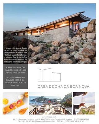 Horário das Refeições
Almoço: 12h30 até 15h00
Jantar: 19h30 até 23h00
Dias de encerramento
Domingo todo o dia
segunda-feira à hora de
almoço.
É o mar e o céu à mesa. Depois
do DOC, no Douro, e do DOP, no
centro histórico do Porto, o chef
Rui Paula apresenta na famosa
e belíssima Casa de chá da Boa
Nova, um conceito renovado: um
restaurante com muita ambição.
Av. da Liberdade (Junto ao farol) | 4450-705 Leça da Palmeira | Matosinhos | Tlf. +351 229 940 066
Tlm. +351 932 499 444 | boanova@ruipaula.com | GPS: 41° 12' 10.21 N / 8° 42' 52.87 W
www.ruipaula.com
 