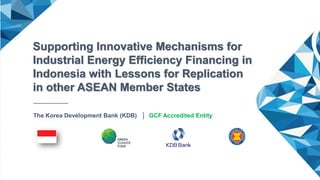 Matchmaking clinic
Supporting Innovative Mechanisms for
Industrial Energy Efficiency Financing in
Indonesia with Lessons for Replication
in other ASEAN Member States
The Korea Development Bank (KDB) │ GCF Accredited Entity
 