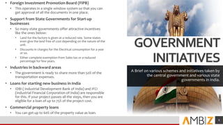GOVERNMENT
INITIATIVES
A Brief on various schemes and initiatives taken by
the central government and various state
governments in India.
• Foreign Investment Promotion Board (FIPB)
• This operates in a single window system so that you can
get approval of all the documents in one place.
• Support from State Governments for Start-up
businesses
• So many state governments offer attractive incentives
like the ones below:
• Land for the factory is given at a reduced rate. Some states
even give the land free of cost depending on the nature of the
unit.
• Discounts in charges for the Electrical consumption for a year
or so.
• Either complete exemption from Sales tax or a reduced
percentage for few years.
• Industries in backward areas
• The government is ready to share more than 50% of the
transportation expenses.
• Loans for starting new business in India
• IDBI ( Industrial Development Bank of India) and IFCI
(Industrial Financial Corporation of India) are responsible
for this. If your project passes all the steps, then you are
eligible for a loan of up to 75% of the project cost.
• Commercial property loans
• You can get up to 60% of the property value as loan.
Add a footer 8
 
