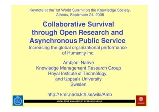 Keynote at the 1st World Summit on the Knowledge Society,
               Athens, September 24, 2008

   Collaborative Survival
through Open Research and
Asynchronous Public Service
Increasing the global organizational performance
                 of Humanity Inc.

              Ambjörn Naeve
   Knowledge Management Research Group
       Royal Institute of Technology,
           and Uppsala University
                   Sweden

          http:// kmr.nada.kth.se/wiki/Amb
 
