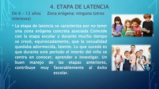 4. ETAPA DE LATENCIA
De 6 – 12 años Zona erógena: ninguna (otros
intereses)
• La etapa de latencia se caracteriza por no tener
una zona erógena concreta asociada Coincide
con la etapa escolar y durante mucho tiempo
se creyó, equivocadamente, que la sexualidad
quedaba adormecida, latente. Lo que sucede es
que durante este período el interés del niño se
centra en conocer, aprender e investigar. Un
buen manejo de las etapas anteriores,
contribuye muy favorablemente al éxito
escolar.
 