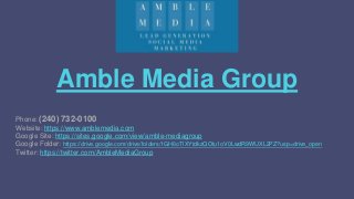 Amble Media Group
Phone: (240) 732-0100
Website: https://www.amblemedia.com
Google Site: https://sites.google.com/view/amble-mediagroup
Google Folder: https://drive.google.com/drive/folders/1GH6oTlXYtdkzQOtu1oV0LwdR9WUXL2PZ?usp=drive_open
Twitter: https://twitter.com/AmbleMediaGroup
 