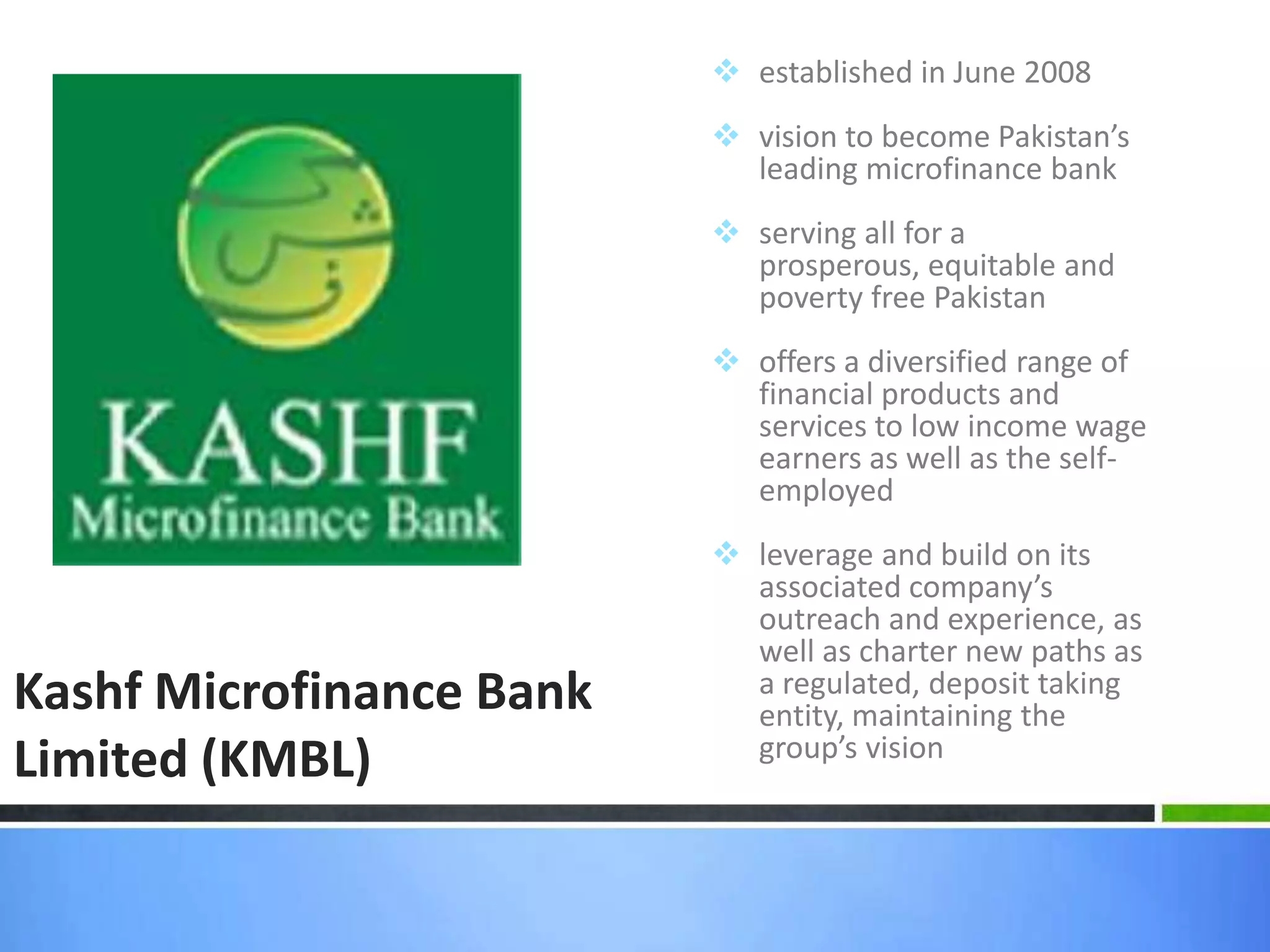 established in June 2008
                           vision to become Pakistan’s
                            leading microfinance bank
                           serving all for a
                            prosperous, equitable and
                            poverty free Pakistan
                           offers a diversified range of
                            financial products and
                            services to low income wage
                            earners as well as the self-
                            employed
                           leverage and build on its
                            associated company’s
                            outreach and experience, as
                            well as charter new paths as
Kashf Microfinance Bank     a regulated, deposit taking
                            entity, maintaining the
                            group’s vision
Limited (KMBL)
 