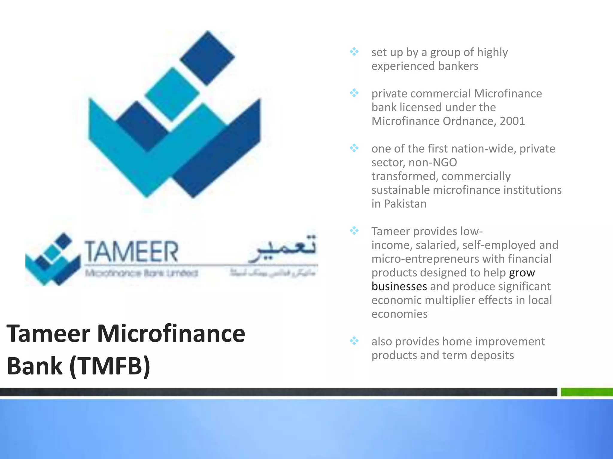  set up by a group of highly
                        experienced bankers

                       private commercial Microfinance
                        bank licensed under the
                        Microfinance Ordnance, 2001

                       one of the first nation-wide, private
                        sector, non-NGO
                        transformed, commercially
                        sustainable microfinance institutions
                        in Pakistan

                       Tameer provides low-
                        income, salaried, self-employed and
                        micro-entrepreneurs with financial
                        products designed to help grow
                        businesses and produce significant
                        economic multiplier effects in local
                        economies
Tameer Microfinance    also provides home improvement
                        products and term deposits
Bank (TMFB)
 