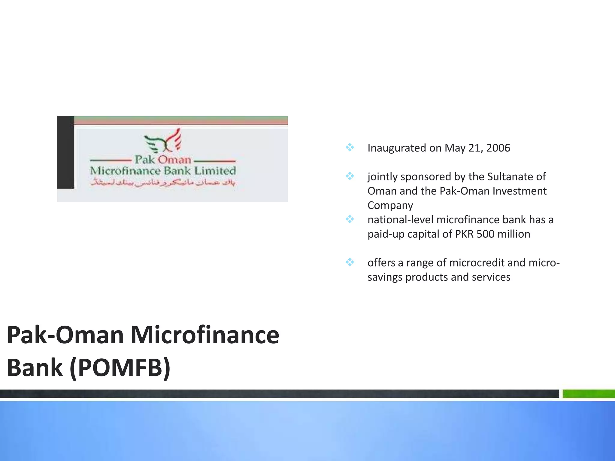    Inaugurated on May 21, 2006

                           jointly sponsored by the Sultanate of
                            Oman and the Pak-Oman Investment
                            Company
                           national-level microfinance bank has a
                            paid-up capital of PKR 500 million

                           offers a range of microcredit and micro-
                            savings products and services




Pak-Oman Microfinance
Bank (POMFB)
 