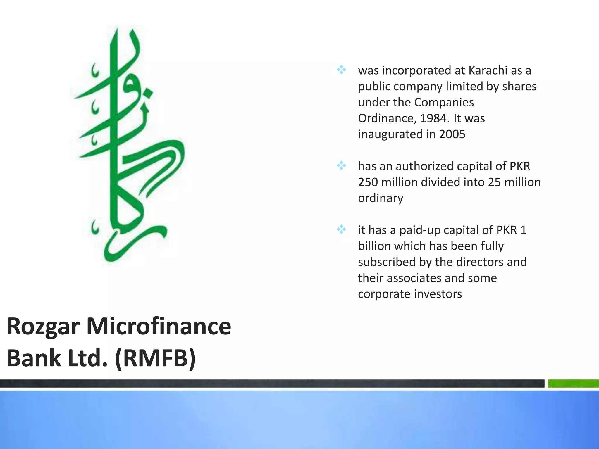  was incorporated at Karachi as a
                        public company limited by shares
                        under the Companies
                        Ordinance, 1984. It was
                        inaugurated in 2005

                       has an authorized capital of PKR
                        250 million divided into 25 million
                        ordinary

                       it has a paid-up capital of PKR 1
                        billion which has been fully
                        subscribed by the directors and
                        their associates and some
                        corporate investors

Rozgar Microfinance
Bank Ltd. (RMFB)
 