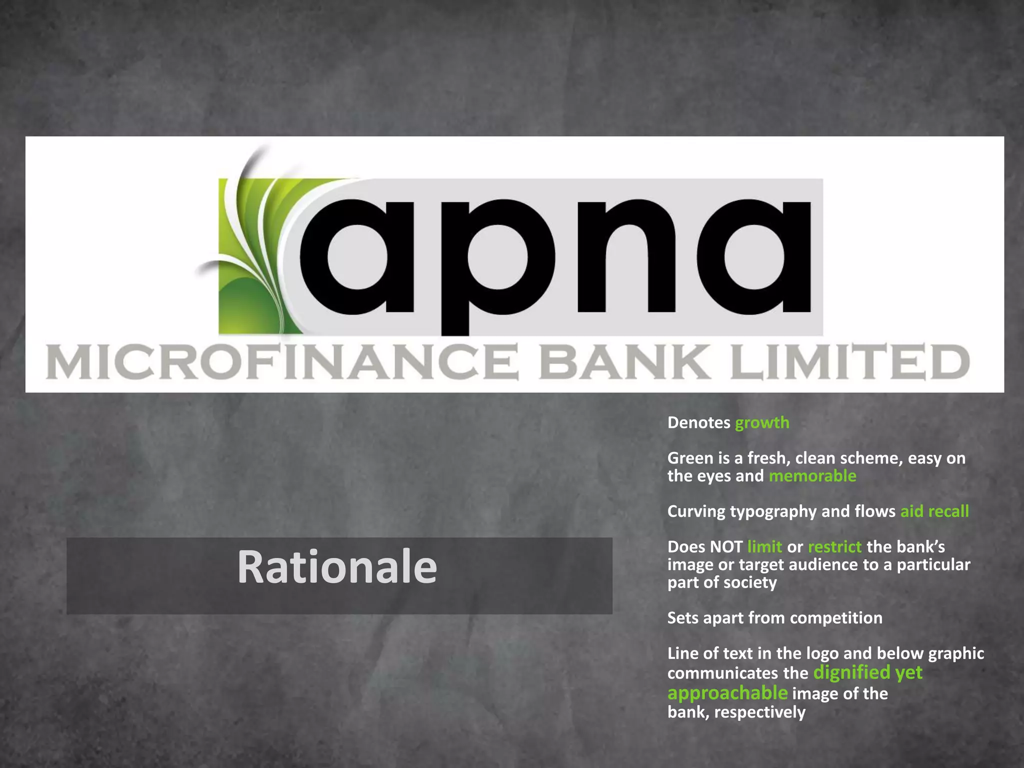 Denotes growth
            Green is a fresh, clean scheme, easy on
            the eyes and memorable
            Curving typography and flows aid recall
            Does NOT limit or restrict the bank’s
Rationale   image or target audience to a particular
            part of society
            Sets apart from competition
            Line of text in the logo and below graphic
            communicates the dignified yet
            approachable image of the
            bank, respectively
 