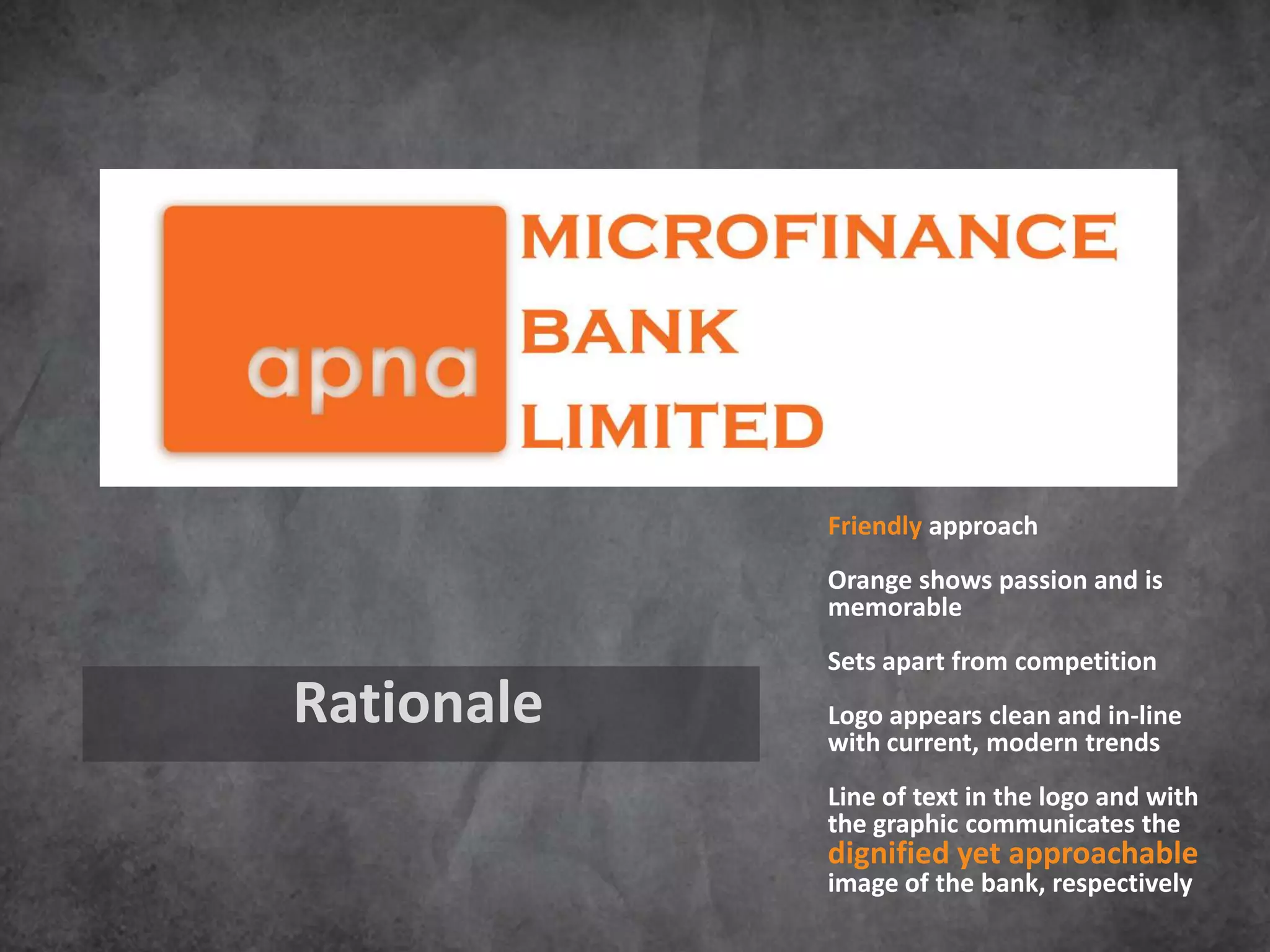 Friendly approach
            Orange shows passion and is
            memorable
            Sets apart from competition
Rationale   Logo appears clean and in-line
            with current, modern trends
            Line of text in the logo and with
            the graphic communicates the
            dignified yet approachable
            image of the bank, respectively
 