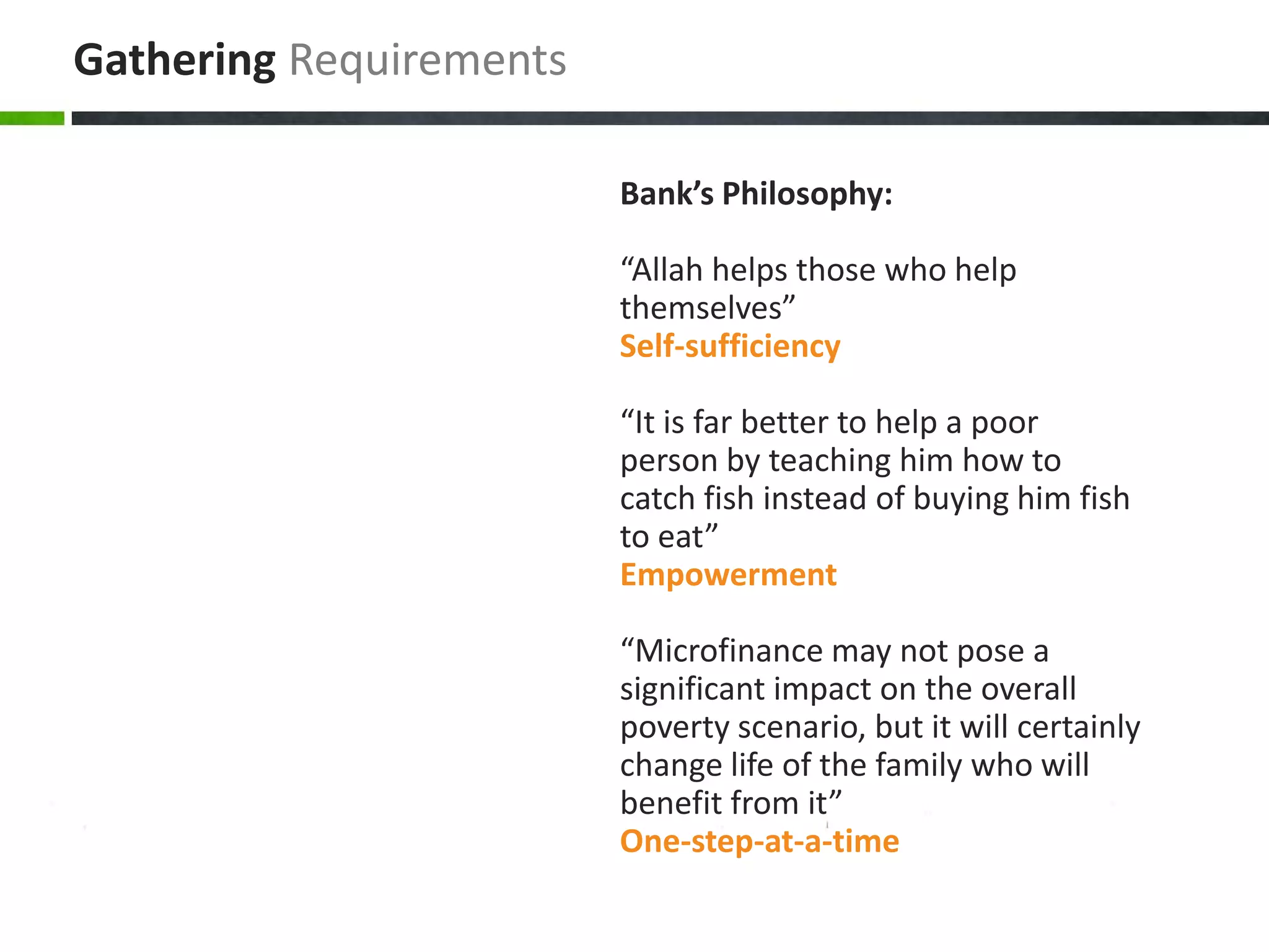 Gathering Requirements

                         Bank’s Philosophy:

                         “Allah helps those who help
                         themselves”
                         Self-sufficiency

                         “It is far better to help a poor
                         person by teaching him how to
                         catch fish instead of buying him fish
                         to eat”
                         Empowerment

                         “Microfinance may not pose a
                         significant impact on the overall
                         poverty scenario, but it will certainly
                         change life of the family who will
                         benefit from it”
                         One-step-at-a-time
 