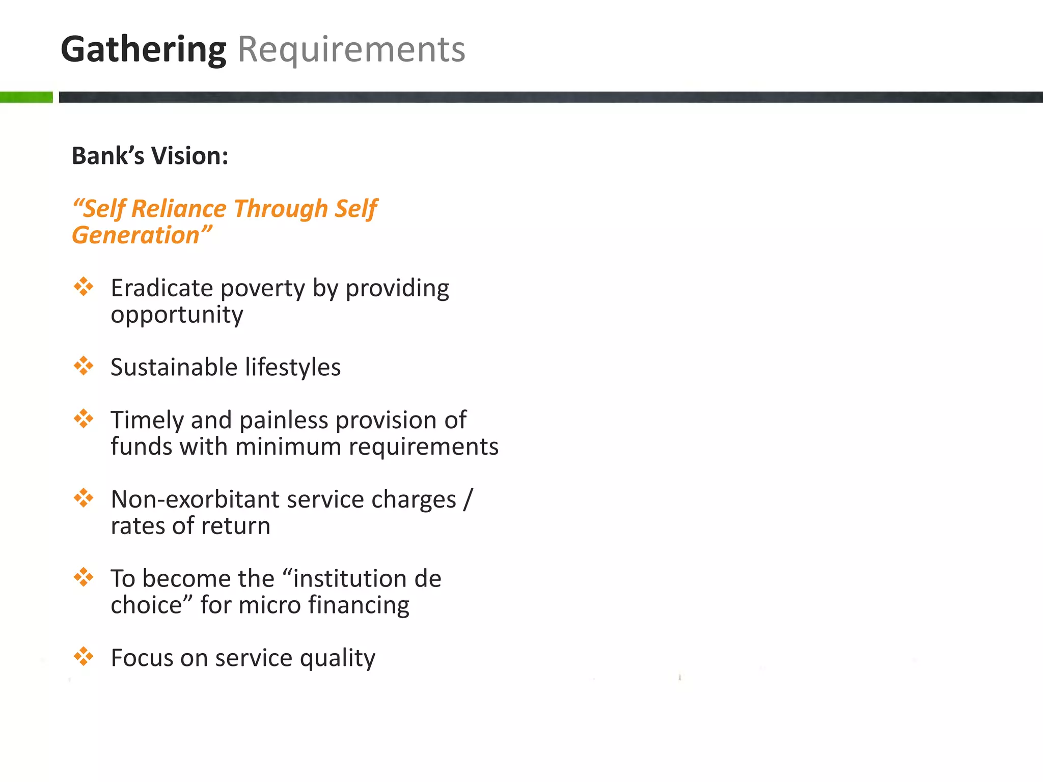 Gathering Requirements

Bank’s Vision:
“Self Reliance Through Self
Generation”
 Eradicate poverty by providing
  opportunity
 Sustainable lifestyles
 Timely and painless provision of
  funds with minimum requirements
 Non-exorbitant service charges /
  rates of return
 To become the “institution de
  choice” for micro financing
 Focus on service quality
 
